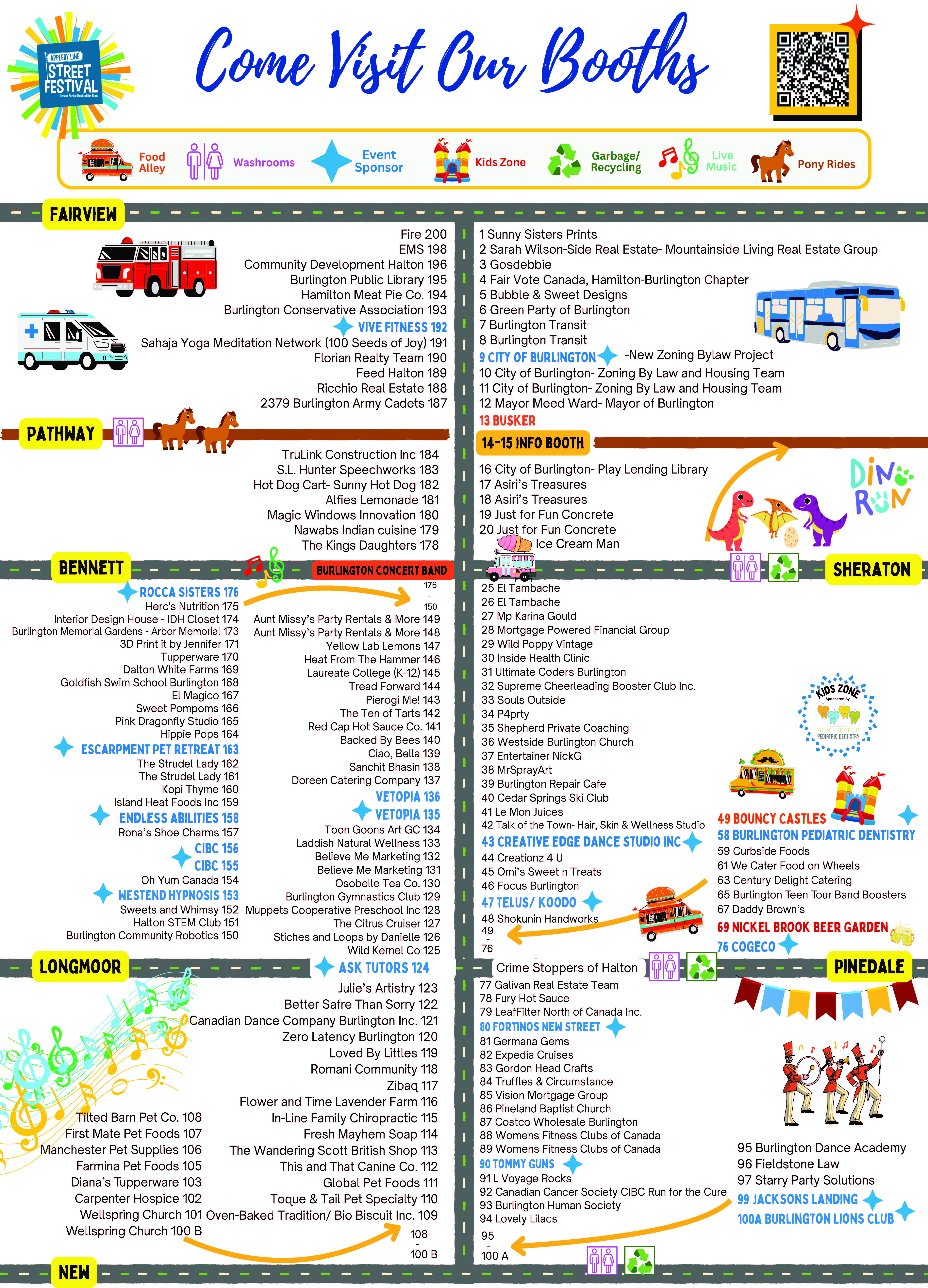 Map of Booths and attractions: East Side from Fairview to New Street: 1 Sunny Sisters Prints 2 Sarah Wilson-Side Real Estate- Mountainside Living Real Estate Group 3 Gosdebbie 4 Fair Vote Canada, Hamilton-Burlington Chapter 5 Bubble & Sweet Designs 6 Green Party of Burlington 7 Burlington Transit 8 Burlington Transit 9 City of Burlington 10 City of Burlington- Zoning By Law and Housing Team 11 City of Burlington- Zoning By Law and Housing Team 12 Mayor Meed Ward- Mayor of Burlington 13 Busker 16 City of Burlington- Play Lending Library 17 Asiri’s Treasures 18 Asiri’s Treasures 19 Just for Fun Ice Cream Man 25 El Tambache 26 El Tambache 27 Mp Karina Gould 28 Mortgage Powered Financial Group 29 Wild Poppy Vintage 30 Inside Health Clinic 31 Ultimate Coders Burlington 32 Supreme Cheerleading Booster Club Inc. 33 Souls Outside 34 P4prty 35 Shepherd Private Coaching 36 Westside Burlington Church 37 Entertainer NickG 38 MrSprayArt 39 Burlington Repair Cafe 40 Cedar Springs Ski Club 41 Le Mon Juices 42 Talk of the Town- Hair, Skin & Wellness Studio 43 Creative Edge Dance Studio Inc 44 Creationz 4 U 45 Omi’s Sweet n Treats 46 Focus Burlington 47 Telus/ koodo 48 Shokunin Handworks 49 Bouncy Castles 58 Burlington Pediatric Dentistry 59 Curbside Foods 61 We Cater Food on Wheels 63 Century Delight Catering 65 Burlington Teen Tour Band Boosters 67 Daddy Brown’s 69 Nickel Brook Beer Garden 76 Cogeco Crime Stoppers of Halton 77 Galivan Real Estate Team 78 Fury Hot Sauce 79 LeafFilter North of Canada Inc. 80 Fortinos New Street 81 Germana Gems 82 Expedia Cruises 83 Gordon Head Crafts 84 Truffles & Circumstance 85 Vision Mortgage Group 86 Pineland Baptist Church 87 Costco Wholesale Burlington 88 Womens Fitness Clubs of Canada 89 Womens Fitness Clubs of Canada 90 Tommy Guns 91 L Voyage Rocks 92 Canadian Cancer Society CIBC Run for the Cure 93 Burlington Human Society 94 Lovely Lilacs 95 Burlington Dance Academy 96 Fieldstone Law 97 Starry Party Solutions 99 Jacksons Landing 100A Burlington Lions Club West Side from Fairview to New Street: Fire 200 EMS 198 Community Development Halton 196 Burlington Public Library 195 Hamilton Meat Pie Co. 194 Burlington Conservative Association 193 Vive Fitness 192 Sahaja Yoga Meditation Network (100 Seeds of Joy) 191 Florian Realty Team 190 Feed Halton 189 Ricchio Real Estate 188 2379 Burlington Army Cadets 187 Ponies TruLink Construction Inc 184 S.L. Hunter Speechworks 183 Hot Dog Cart- Sunny Hot Dog 182 Alfies Lemonade 181 Magic Windows Innovation 180 Nawabs Indian cuisine 179 The Kings Daughters 178 Burlington concert band Rocca Sisters 176 Herc's Nutrition 175 Interior Design House - IDH Closet 174 Burlington Memorial Gardens - Arbor Memorial 173 3D Print it by Jennifer 171 Tupperware 170 Dalton White Farms 169 Goldfish Swim School Burlington 168 El Magico 167 Sweet Pompoms 166 Pink Dragonfly Studio 165 Hippie Pops 164 Escarpment Pet Retreat 163 The Strudel Lady 162 The Strudel Lady 161 Kopi Thyme 160 Island Heat Foods Inc 159 Endless Abilities 158 Rona’s Shoe Charms 157 CIBC 156 CIBC 155 Oh Yum Canada 154 WestEnd Hypnosis 153 Sweets and Whimsy 152 Halton STEM Club 151 Burlington Community Robotics 150 Aunt Missy’s Party Rentals & More 149 Aunt Missy’s Party Rentals & More 148 Yellow Lab Lemons 147 Heat From The Hammer 146 Laureate College (K-12) 145 Tread Forward 144 Pierogi Me! 143 The Ten of Tarts 142 Red Cap Hot Sauce Co. 141 Backed By Bees 140 Ciao, Bella 139 Sanchit Bhasin 138 Doreen Catering Company 137 vetopia 136 vetopia 135 Toon Goons Art GC 134 Laddish Natural Wellness 133 Believe Me Marketing 132 Believe Me Marketing 131 Osobelle Tea Co. 130 Burlington Gymnastics Club 129 Muppets Cooperative Preschool Inc 128 The Citrus Cruiser 127 Stiches and Loops by Danielle 126 Wild Kernel Co 125 ask tutors 124 Julie’s Artistry 123 Better Safre Than Sorry 122 Canadian Dance Company Burlington Inc. 121 Zero Latency Burlington 120 Loved By Littles 119 Romani Community 118 Zibaq 117 Flower and Time Lavender Farm 116 In-Line Family Chiropractic 115 Fresh Mayhem Soap 114 The Wandering Scott British Shop 113 This and That Canine Co. 112 Global Pet Foods 111 Toque & Tail Pet Specialty 110 Oven-Baked Tradition/ Bio Biscuit Inc. 109 Tilted Barn Pet Co. 108 First Mate Pet Foods 107 Manchester Pet Supplies 106 Farmina Pet Foods 105 Diana’s Tupperware 103 Carpenter Hospice 102 Wellspring Church 101 Wellspring Church 100 B
